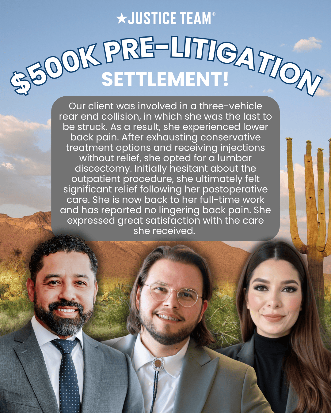 The Justice Team secured a $500,000 pre-litigation settlement for a client involved in a three-vehicle rear-end collision. After experiencing lower back pain and exhausting conservative treatments, she underwent a lumbar discectomy that provided significant relief. She has since returned to full-time work with no lingering pain and expressed great satisfaction with the care she received.