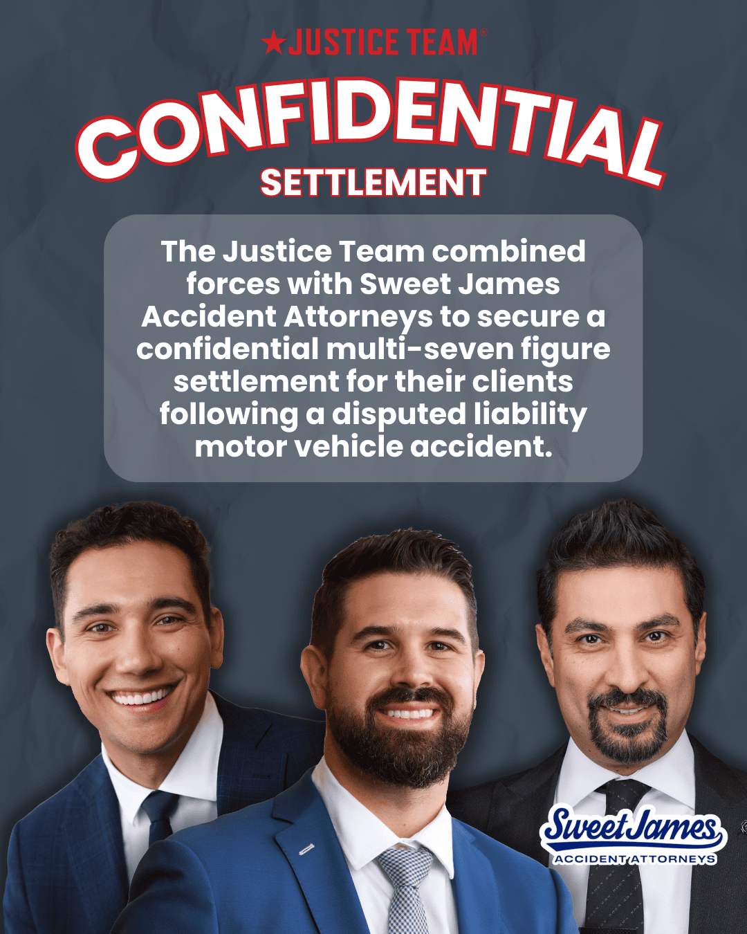 Justice Team graphic that reads “Confidential Settlement” and notes a confidential multi‑seven figure settlement secured with Sweet James Accident Attorneys after a disputed liability motor vehicle accident; includes Sweet James logo and photos of three people.
