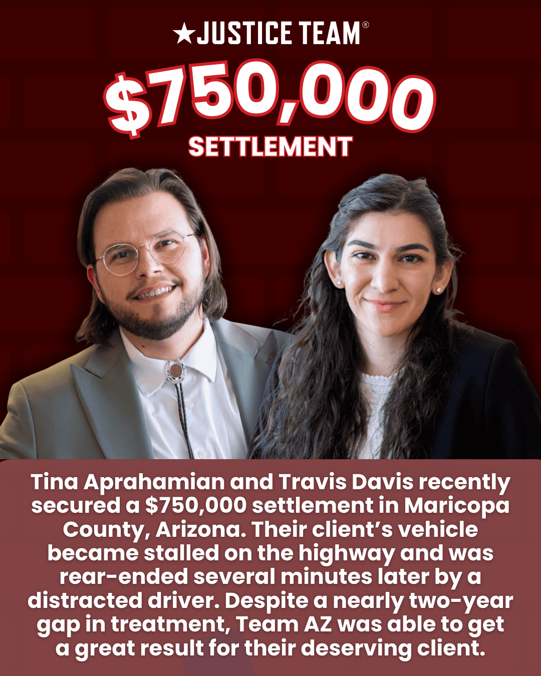 Justice Team graphic announcing a $750,000 settlement with photos of attorneys Tina Aprahamian and Travis Davis; text states the settlement was in Maricopa County, Arizona after a stalled vehicle was rear-ended by a distracted driver.