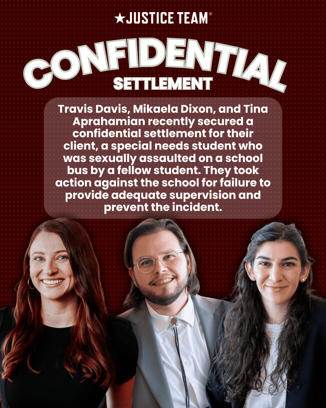 Justice Team attorneys Mikaela Dixon, Travis Davis, and Tina Aprahamian smiling professionally against a red background, with text announcing a confidential settlement for a special needs student sexual assault case
